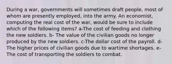 During a war, governments will sometimes draft people, most of whom are presently employed, into the army. An economist, computing the real cost of the war, would be sure to include which of the following items? a-The cost of feeding and clothing the new soldiers. b- The value of the civilian goods no longer produced by the new soldiers. c-The dollar cost of the payroll. d-The higher prices of civilian goods due to wartime shortages. e-The cost of transporting the soldiers to combat.