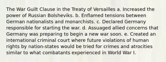 The War Guilt Clause in the Treaty of Versailles a. Increased the power of Russian Bolsheviks. b. Enflamed tensions between German nationalists and monarchists. c. Declared Germany responsible for starting the war. d. Assuaged allied concerns that Germany was preparing to begin a new war soon. e. Created an international criminal court where future violations of human rights by nation-states would be tried for crimes and atrocities similar to what combatants experienced in World War I.