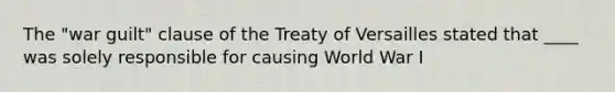 The "war guilt" clause of the Treaty of Versailles stated that ____ was solely responsible for causing World War I