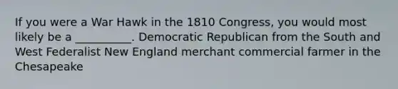 If you were a War Hawk in the 1810 Congress, you would most likely be a __________. Democratic Republican from the South and West Federalist New England merchant commercial farmer in the Chesapeake