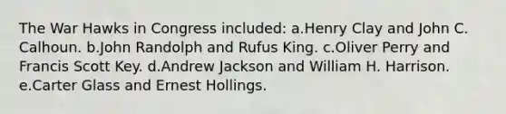 The War Hawks in Congress included: a.Henry Clay and John C. Calhoun. b.John Randolph and Rufus King. c.Oliver Perry and Francis Scott Key. d.Andrew Jackson and William H. Harrison. e.Carter Glass and Ernest Hollings.