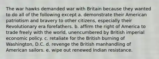 The war hawks demanded war with Britain because they wanted to do all of the following except a. ​demonstrate their American patriotism and bravery to other citizens, especially their Revolutionary era forefathers. b. affirm the right of America to trade freely with the world, unencumbered by British imperial economic policy. c. retaliate for the British burning of Washington, D.C. d. revenge the British manhandling of American sailors. e. wipe out renewed Indian resistance.