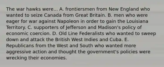 The war hawks were... A. frontiersmen from New England who wanted to seize Canada from Great Britain. B. men who were eager for war against Napoleon in order to gain the Louisiana Territory. C. supporters of Jefferson and Madison's policy of economic coercion. D. Old Line Federalists who wanted to sweep down and attack the British West Indies and Cuba. E. Republicans from the West and South who wanted more aggressive action and thought the government's policies were wrecking their economies.