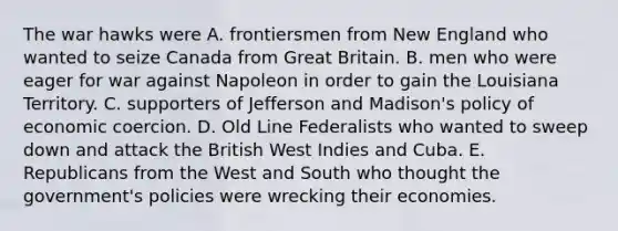 The war hawks were A. frontiersmen from New England who wanted to seize Canada from Great Britain. B. men who were eager for war against Napoleon in order to gain the Louisiana Territory. C. supporters of Jefferson and Madison's policy of economic coercion. D. Old Line Federalists who wanted to sweep down and attack the British West Indies and Cuba. E. Republicans from the West and South who thought the government's policies were wrecking their economies.