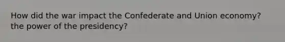 How did the war impact the Confederate and Union economy? the power of the presidency?