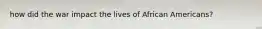 how did the war impact the lives of African Americans?