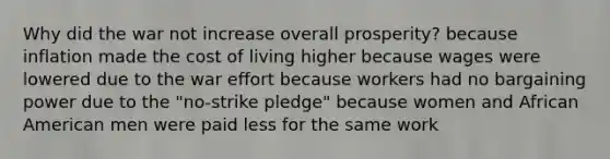 Why did the war not increase overall prosperity? because inflation made the cost of living higher because wages were lowered due to the war effort because workers had no bargaining power due to the "no-strike pledge" because women and African American men were paid less for the same work