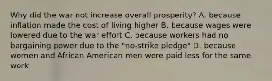 Why did the war not increase overall prosperity? A. because inflation made the cost of living higher B. because wages were lowered due to the war effort C. because workers had no bargaining power due to the "no-strike pledge" D. because women and African American men were paid less for the same work