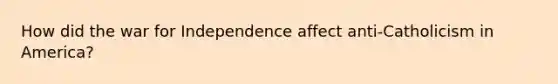 How did the war for Independence affect anti-Catholicism in America?