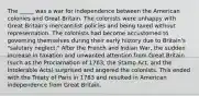 The _____ was a war for independence between the American colonies and Great Britain. The colonists were unhappy with Great Britain's mercantilist policies and being taxed without representation. The colonists had become accustomed to governing themselves during their early history due to Britain's "salutary neglect." After the French and Indian War, the sudden increase in taxation and unwanted attention from Great Britain (such as the Proclamation of 1763, the Stamp Act, and the Intolerable Acts) surprised and angered the colonists. This ended with the Treaty of Paris in 1783 and resulted in American independence from Great Britain.