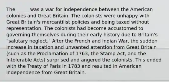 The _____ was a war for independence between the American colonies and Great Britain. The colonists were unhappy with Great Britain's mercantilist policies and being taxed without representation. The colonists had become accustomed to governing themselves during their early history due to Britain's "salutary neglect." After the French and Indian War, the sudden increase in taxation and unwanted attention from Great Britain (such as the Proclamation of 1763, the Stamp Act, and the Intolerable Acts) surprised and angered the colonists. This ended with the Treaty of Paris in 1783 and resulted in American independence from Great Britain.