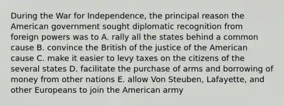 During the War for Independence, the principal reason the American government sought diplomatic recognition from foreign powers was to A. rally all the states behind a common cause B. convince the British of the justice of the American cause C. make it easier to levy taxes on the citizens of the several states D. facilitate the purchase of arms and borrowing of money from other nations E. allow Von Steuben, Lafayette, and other Europeans to join the American army