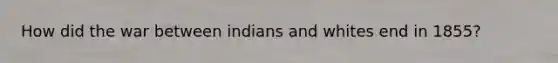 How did the war between indians and whites end in 1855?