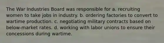 The War Industries Board was responsible for a. recruiting women to take jobs in industry. b. ordering factories to convert to wartime production. c. negotiating military contracts based on below-market rates. d. working with <a href='https://www.questionai.com/knowledge/knfd2oEIT4-labor-unions' class='anchor-knowledge'>labor unions</a> to ensure their concessions during wartime.