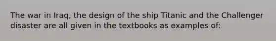 The war in Iraq, the design of the ship Titanic and the Challenger disaster are all given in the textbooks as examples of: