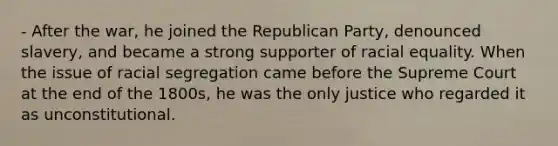 - After the war, he joined the Republican Party, denounced slavery, and became a strong supporter of racial equality. When the issue of racial segregation came before the Supreme Court at the end of the 1800s, he was the only justice who regarded it as unconstitutional.