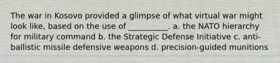 The war in Kosovo provided a glimpse of what virtual war might look like, based on the use of __________. a. the NATO hierarchy for military command b. the Strategic Defense Initiative c. anti-ballistic missile defensive weapons d. precision-guided munitions