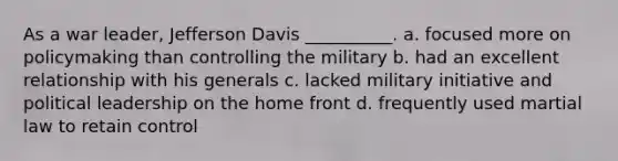 As a war leader, Jefferson Davis __________. a. focused more on policymaking than controlling the military b. had an excellent relationship with his generals c. lacked military initiative and political leadership on the home front d. frequently used martial law to retain control