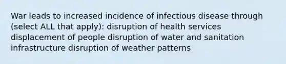 War leads to increased incidence of infectious disease through (select ALL that apply): disruption of health services displacement of people disruption of water and sanitation infrastructure disruption of weather patterns