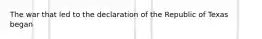 The war that led to the declaration of the Republic of Texas began