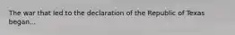 The war that led to the declaration of the Republic of Texas began...
