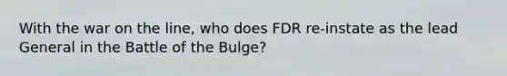 With the war on the line, who does FDR re-instate as the lead General in the Battle of the Bulge?