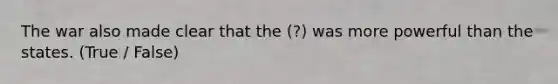 The war also made clear that the (?) was more powerful than the states. (True / False)