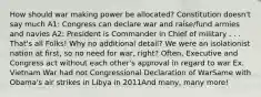 How should war making power be allocated? Constitution doesn't say much A1: Congress can declare war and raise/fund armies and navies A2: President is Commander in Chief of military . . . That's all Folks! Why no additional detail? We were an isolationist nation at first, so no need for war, right? Often, Executive and Congress act without each other's approval in regard to war Ex. Vietnam War had not Congressional Declaration of WarSame with Obama's air strikes in Libya in 2011And many, many more!