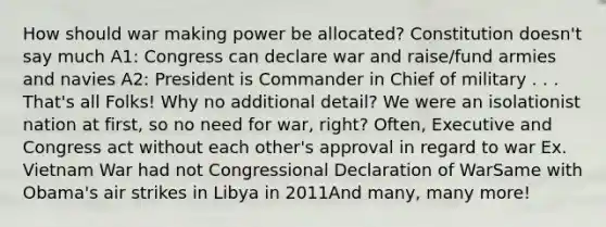 How should war making power be allocated? Constitution doesn't say much A1: Congress can declare war and raise/fund armies and navies A2: President is Commander in Chief of military . . . That's all Folks! Why no additional detail? We were an isolationist nation at first, so no need for war, right? Often, Executive and Congress act without each other's approval in regard to war Ex. Vietnam War had not Congressional Declaration of WarSame with Obama's air strikes in Libya in 2011And many, many more!