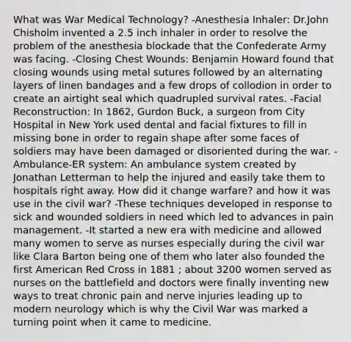 What was War Medical Technology? -Anesthesia Inhaler: Dr.John Chisholm invented a 2.5 inch inhaler in order to resolve the problem of the anesthesia blockade that the Confederate Army was facing. -Closing Chest Wounds: Benjamin Howard found that closing wounds using metal sutures followed by an alternating layers of linen bandages and a few drops of collodion in order to create an airtight seal which quadrupled survival rates. -Facial Reconstruction: In 1862, Gurdon Buck, a surgeon from City Hospital in New York used dental and facial fixtures to fill in missing bone in order to regain shape after some faces of soldiers may have been damaged or disoriented during the war. -Ambulance-ER system: An ambulance system created by Jonathan Letterman to help the injured and easily take them to hospitals right away. How did it change warfare? and how it was use in the civil war? -These techniques developed in response to sick and wounded soldiers in need which led to advances in pain management. -It started a new era with medicine and allowed many women to serve as nurses especially during the civil war like Clara Barton being one of them who later also founded the first American Red Cross in 1881 ; about 3200 women served as nurses on the battlefield and doctors were finally inventing new ways to treat chronic pain and nerve injuries leading up to modern neurology which is why the Civil War was marked a turning point when it came to medicine.