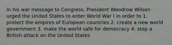 In his war message to Congress, President Woodrow Wilson urged the United States to enter World War I in order to 1. protect the empires of European countries 2. create a new world government 3. make the world safe for democracy 4. stop a British attack on the United States