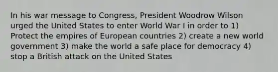 In his war message to Congress, President Woodrow Wilson urged the United States to enter World War I in order to 1) Protect the empires of European countries 2) create a new world government 3) make the world a safe place for democracy 4) stop a British attack on the United States