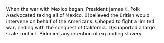 When the war with Mexico began, President James K. Polk A)advocated taking all of Mexico. B)believed the British would intervene on behalf of the Americans. C)hoped to fight a limited war, ending with the conquest of California. D)supported a large-scale conflict. E)denied any intention of expanding slavery.