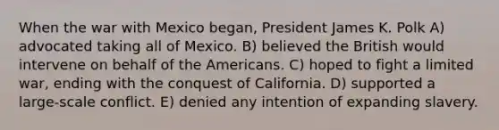 When the war with Mexico began, President James K. Polk A) advocated taking all of Mexico. B) believed the British would intervene on behalf of the Americans. C) hoped to fight a limited war, ending with the conquest of California. D) supported a large-scale conflict. E) denied any intention of expanding slavery.