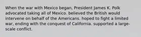 When the war with Mexico began, President James K. Polk advocated taking all of Mexico. believed the British would intervene on behalf of the Americans. hoped to fight a limited war, ending with the conquest of California. supported a large-scale conflict.