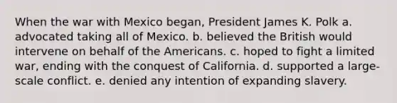 When the war with Mexico began, President James K. Polk a. advocated taking all of Mexico. b. believed the British would intervene on behalf of the Americans. c. hoped to fight a limited war, ending with the conquest of California. d. supported a large-scale conflict. e. denied any intention of expanding slavery.