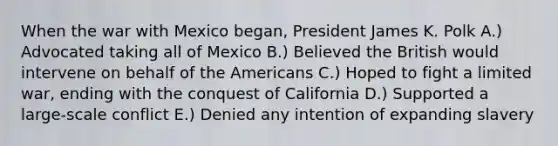 When the war with Mexico began, President James K. Polk A.) Advocated taking all of Mexico B.) Believed the British would intervene on behalf of the Americans C.) Hoped to fight a limited war, ending with the conquest of California D.) Supported a large-scale conflict E.) Denied any intention of expanding slavery