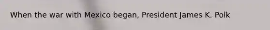 When the war with Mexico began, President James K. Polk