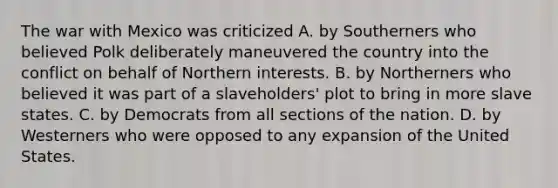 The war with Mexico was criticized A. by Southerners who believed Polk deliberately maneuvered the country into the conflict on behalf of Northern interests. B. by Northerners who believed it was part of a slaveholders' plot to bring in more slave states. C. by Democrats from all sections of the nation. D. by Westerners who were opposed to any expansion of the United States.