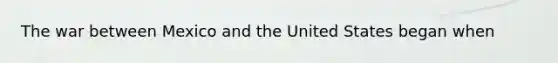 The war between Mexico and the United States began when