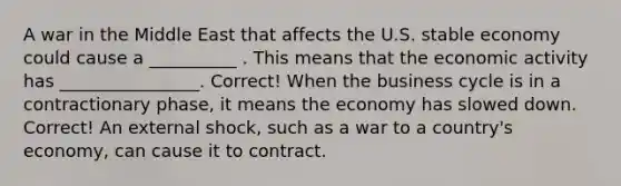 A war in the Middle East that affects the U.S. stable economy could cause a __________ . This means that the economic activity has ________________. Correct! When the business cycle is in a contractionary phase, it means the economy has slowed down. Correct! An external shock, such as a war to a country's economy, can cause it to contract.