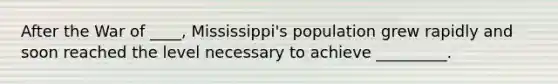 After the War of ____, Mississippi's population grew rapidly and soon reached the level necessary to achieve _________.