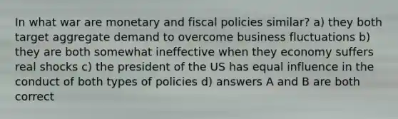 In what war are monetary and fiscal policies similar? a) they both target aggregate demand to overcome business fluctuations b) they are both somewhat ineffective when they economy suffers real shocks c) the president of the US has equal influence in the conduct of both types of policies d) answers A and B are both correct