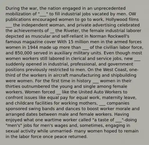 During the war, the nation engaged in an unprecedented mobilization of "___" to fill industrial jobs vacated by men. OW publications encouraged women to go to work, Hollywood films ___ the independent woman, and private advertising celebrated the achievements of __ the Riveter, the female industrial laborer depicted as muscular and self-reliant in Norman Rockwell's famous magazine cover With 15 million men in the armed forces women in 1944 made up more than ___ of the civilian labor force, and 850,000 served in auxiliary military units. Even though most women workers still labored in clerical and service jobs, new ___ suddenly opened in industrial, professional, and government positions previously restricted to men. On the West Coast, one-third of the workers in aircraft manufacturing and shipbuilding were women. For the first time in history ___ women in their thirties outnumbered the young and single among female workers. Women forced __ like the United Auto Workers to confront issues like equal pay for equal work, maternity leave, and childcare facilities for working mothers, ___ companies sponsored swing bands and dances to boost worker morale and arranged dates between male and female workers. Having enjoyed what one wartime worker called "a taste of ___"-doing "men's" jobs for men's wages and, sometimes, engaging in sexual activity while unmarried- many women hoped to remain in the labor force once peace returned.