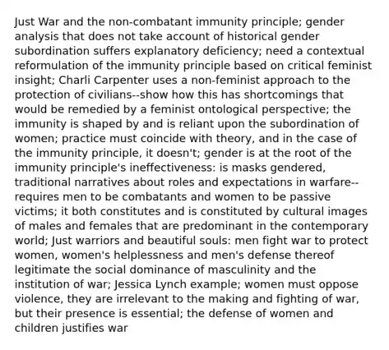 Just War and the non-combatant immunity principle; gender analysis that does not take account of historical gender subordination suffers explanatory deficiency; need a contextual reformulation of the immunity principle based on critical feminist insight; Charli Carpenter uses a non-feminist approach to the protection of civilians--show how this has shortcomings that would be remedied by a feminist ontological perspective; the immunity is shaped by and is reliant upon the subordination of women; practice must coincide with theory, and in the case of the immunity principle, it doesn't; gender is at the root of the immunity principle's ineffectiveness: is masks gendered, traditional narratives about roles and expectations in warfare--requires men to be combatants and women to be passive victims; it both constitutes and is constituted by cultural images of males and females that are predominant in the contemporary world; Just warriors and beautiful souls: men fight war to protect women, women's helplessness and men's defense thereof legitimate the social dominance of masculinity and the institution of war; Jessica Lynch example; women must oppose violence, they are irrelevant to the making and fighting of war, but their presence is essential; the defense of women and children justifies war