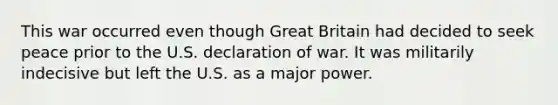 This war occurred even though Great Britain had decided to seek peace prior to the U.S. declaration of war. It was militarily indecisive but left the U.S. as a major power.