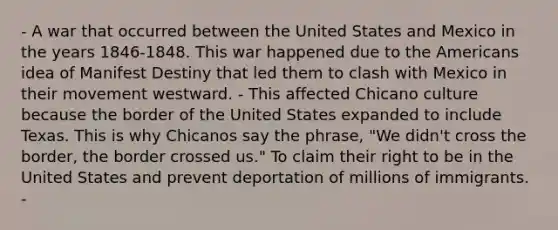 - A war that occurred between the United States and Mexico in the years 1846-1848. This war happened due to the Americans idea of Manifest Destiny that led them to clash with Mexico in their movement westward. - This affected Chicano culture because the border of the United States expanded to include Texas. This is why Chicanos say the phrase, "We didn't cross the border, the border crossed us." To claim their right to be in the United States and prevent deportation of millions of immigrants. -