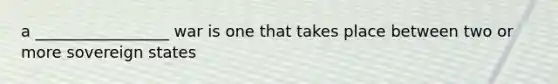 a _________________ war is one that takes place between two or more sovereign states