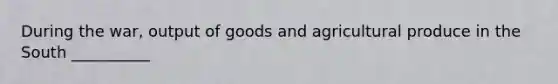 During the war, output of goods and agricultural produce in the South __________