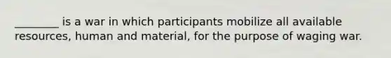 ________ is a war in which participants mobilize all available resources, human and material, for the purpose of waging war.